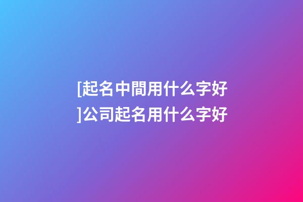 [起名中間用什么字好]公司起名用什么字好-第1張-公司起名-玄機派